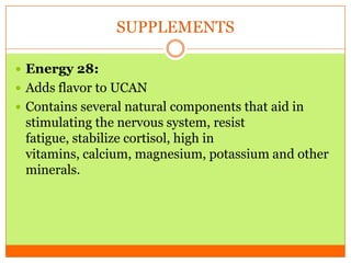 SUPPLEMENTS
 Energy 28:
 Adds flavor to UCAN
 Contains several natural components that aid in
stimulating the nervous system, resist
fatigue, stabilize cortisol, high in
vitamins, calcium, magnesium, potassium and other
minerals.
 