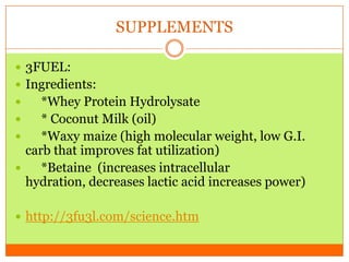 SUPPLEMENTS
 3FUEL:
 Ingredients:
 *Whey Protein Hydrolysate
 * Coconut Milk (oil)
 *Waxy maize (high molecular weight, low G.I.
carb that improves fat utilization)
 *Betaine (increases intracellular
hydration, decreases lactic acid increases power)
 http://3fu3l.com/science.htm
 