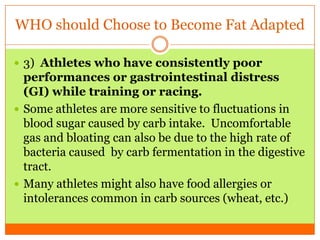 WHO should Choose to Become Fat Adapted
 3) Athletes who have consistently poor
performances or gastrointestinal distress
(GI) while training or racing.
 Some athletes are more sensitive to fluctuations in
blood sugar caused by carb intake. Uncomfortable
gas and bloating can also be due to the high rate of
bacteria caused by carb fermentation in the digestive
tract.
 Many athletes might also have food allergies or
intolerances common in carb sources (wheat, etc.)
 