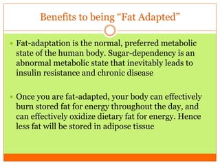 Benefits to being “Fat Adapted”
 Fat-adaptation is the normal, preferred metabolic
state of the human body. Sugar-dependency is an
abnormal metabolic state that inevitably leads to
insulin resistance and chronic disease
 Once you are fat-adapted, your body can effectively
burn stored fat for energy throughout the day, and
can effectively oxidize dietary fat for energy. Hence
less fat will be stored in adipose tissue
 