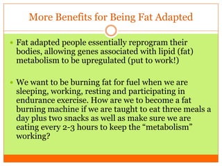More Benefits for Being Fat Adapted
 Fat adapted people essentially reprogram their
bodies, allowing genes associated with lipid (fat)
metabolism to be upregulated (put to work!)
 We want to be burning fat for fuel when we are
sleeping, working, resting and participating in
endurance exercise. How are we to become a fat
burning machine if we are taught to eat three meals a
day plus two snacks as well as make sure we are
eating every 2-3 hours to keep the “metabolism”
working?
 