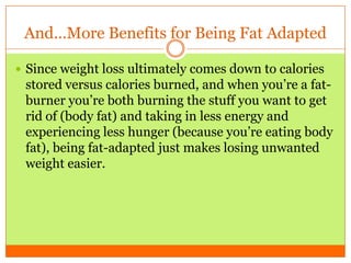 And…More Benefits for Being Fat Adapted
 Since weight loss ultimately comes down to calories
stored versus calories burned, and when you’re a fat-
burner you’re both burning the stuff you want to get
rid of (body fat) and taking in less energy and
experiencing less hunger (because you’re eating body
fat), being fat-adapted just makes losing unwanted
weight easier.
 