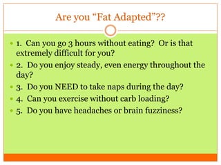 Are you “Fat Adapted”??
 1. Can you go 3 hours without eating? Or is that
extremely difficult for you?
 2. Do you enjoy steady, even energy throughout the
day?
 3. Do you NEED to take naps during the day?
 4. Can you exercise without carb loading?
 5. Do you have headaches or brain fuzziness?
 