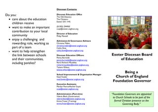 Diocesan Contacts:

Do you:                          Diocesan Education Office
                                 The Old Deanery
 • care about the education      The Cloisters
                                 Exeter EX1 1HS
    children receive
 • want to make an important     (01392) 294950
                                 ccyp@exeter.anglican.org
    contribution to your local
                                 Director of Education
    community                    Philip Mantell
 • enjoy a challenging and       Admissions & Governance Advisers
    rewarding role, working as   Christina Mabin
                                 christina.mabin@exeter.anglican.org
    part of a team               Cathy Slow
 • want to help strengthen       cathy.slow@exeter.anglican.org

    the link between schools     Diocesan Education Officers                 Exeter Diocesan Board
                                 Penny Burnside
    and their communities,       penny.burnside@exeter.anglican.org               of Education
    including parishes?          Rev’d Richard Maudsley
                                 richard.maudsley@exeter.anglican.org
                                 Tatiana Wilson
                                 tatiana.wilson@exeter.anglican.org
                                                                                   Being a
                                 School Improvement & Organisation Manager
                                 Noel Fowler                                   Church of England
                                 noel.fowler@exeter.anglican.org
                                                                              Foundation Governor
                                 Executive Assistants
                                 Marilyn Pearce/Rachel Guyat
                                 ccyp@exeter.anglican.org

                                 Administrators (Part-time)                  “Foundation Governors are appointed
                                 Valerie Black (Governance)
                                 valerie.black@exeter.anglican.org
                                                                              to Church Schools to be part of the
                                 Emma Fraser (Training)                        formal Christian presence on the
                                 emma.fraser@exeter.anglican.org                      Governing Body.”
 
