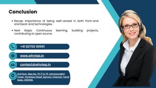 Recap: Importance of being well-versed in both front-end
and back-end technologies.
Next Steps: Continuous learning, building projects,
contributing to open source.
Conclusion
contact@whytap.in
3rd Floor, New No. 75 77 & 79, Lohmanradhri
Tower, Pantheon Road, Egmore, Chennai, Tamil
Nadu, 600008.
+91 82700 99991
www.whytap.in
 