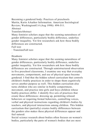 Becoming a gendered body: Practices of preschools
Martin, Karin AAuthor Information. American Sociological
Review; Washington63.4 (Aug 1998): 494-511.
Abstract
TranslateAbstract
Many feminist scholars argue that the seeming naturalness of
gender differences, particularly bodily difference, underlies
gender inequality. Yet few researchers ask how these bodily
differences are constructed.
Full text
· TranslateFull text
·
Headnote
Many feminist scholars argue that the seeming naturalness of
gender differences, particularly bodily difference, underlies
gender inequality. Yet few researchers ask how these bodily
differences are constructed. Through semistructured observation
in five preschool classrooms, I examine one way that everyday
movements, comportment, and use of physical space become
gendered. I find that the hidden school curriculum that controls
children's bodily practices in order to shape them cognitively
serves another purpose as well. This hidden curriculum also
turns children who are similar in bodily comportment,
movement, and practice into girls and boys-children whose
bodily practices differ. I identify five sets of practices that
create these differences: dressing up, permitting relaxed
behaviors or requiring formal behaviors, controlling voices,
verbal and physical instructions regarding children's bodies by
teachers, and physical interactions among children. This hidden
curriculum that (partially) creates bodily differences between
the genders also makes these physical differences appear and
feel natural.
Social science research about bodies often focuses on women's
bodies, particularly the parts of women's bodies that are most
 