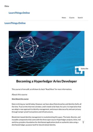 Becoming a Hyperledger Aries Developer
This course is from edX, scroll down & check “Read More” for more informations.
About this course
Skip About this course
Data is driving our world today. However, we hear about Data breaches and Identity thefts all
the time. Trust on the Internet is broken, and it needs to be fixed. As such, it is imperative that
we adopt a new approach to identity management, and ensure data security and user privacy
through tamper-proof transactions and infrastructures.
Blockchain-based identity management is revolutionizing this space. The tools, libraries, and
reusable components that come with the three open source Hyperledger projects, Aries, Indy
and Ursa, provide a foundation for distributed applications built on authentic data using a
distributed ledger, purpose-built for decentralized identity.
LearnThings.Online
Subscribe
Menu
LearnThings.Online
News Coures Search
 