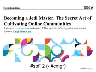Becoming a Jedi Master. The Secret Art of
Cultivating Online Communities
Luis Suarez - CommunityBuilder, KMer and Social Computing Evangelist
@elsua || http://elsua.net




                      #sbf12 (- #cmgr)                         © 2012 IBM Corporation
 
