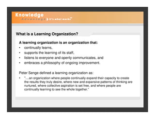 What is a Learning Organization?
A learning organization is an organization that:
• continually learns,
• supports the learning of its staff,
• listens to everyone and openly communicates, and• listens to everyone and openly communicates, and
• embraces a philosophy of ongoing improvement.
Peter Senge defined a learning organization as:
• “…an organization where people continually expand their capacity to create
the results they truly desire, where new and expansive patterns of thinking are
nurtured, where collective aspiration is set free, and where people are
continually learning to see the whole together.”
 