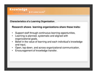 Characteristics of a Learning Organization
Research shows learning organizations share these traits:
• Support staff through continuous learning opportunities,
• Learning is planned, systematic and aligned with
organizational goals,organizational goals,
• Belief in the value of learning and each individual’s knowledge
and input,
• Open, top down, and across organizational communication,
• Encouragement of knowledge transfer.
 