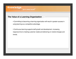 The Value of a Learning Organization
Committing to becoming a learning organization will result in greater success in
using learning as a competitive advantage.
Continuous learning supports staff growth and development, increasingContinuous learning supports staff growth and development, increasing
response time to meeting customer needs and delivering on market changes and
trends.
 