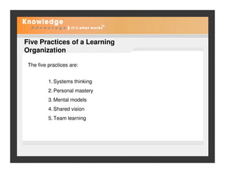 Five Practices of a Learning
Organization
The five practices are:
1. Systems thinking
2. Personal mastery
3. Mental models
4. Shared vision
5. Team learning
 
