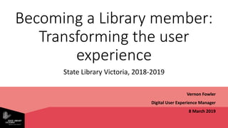 Becoming a Library member:
Transforming the user
experience
State Library Victoria, 2018-2019
Vernon Fowler
Digital User Experience Manager
8 March 2019
 