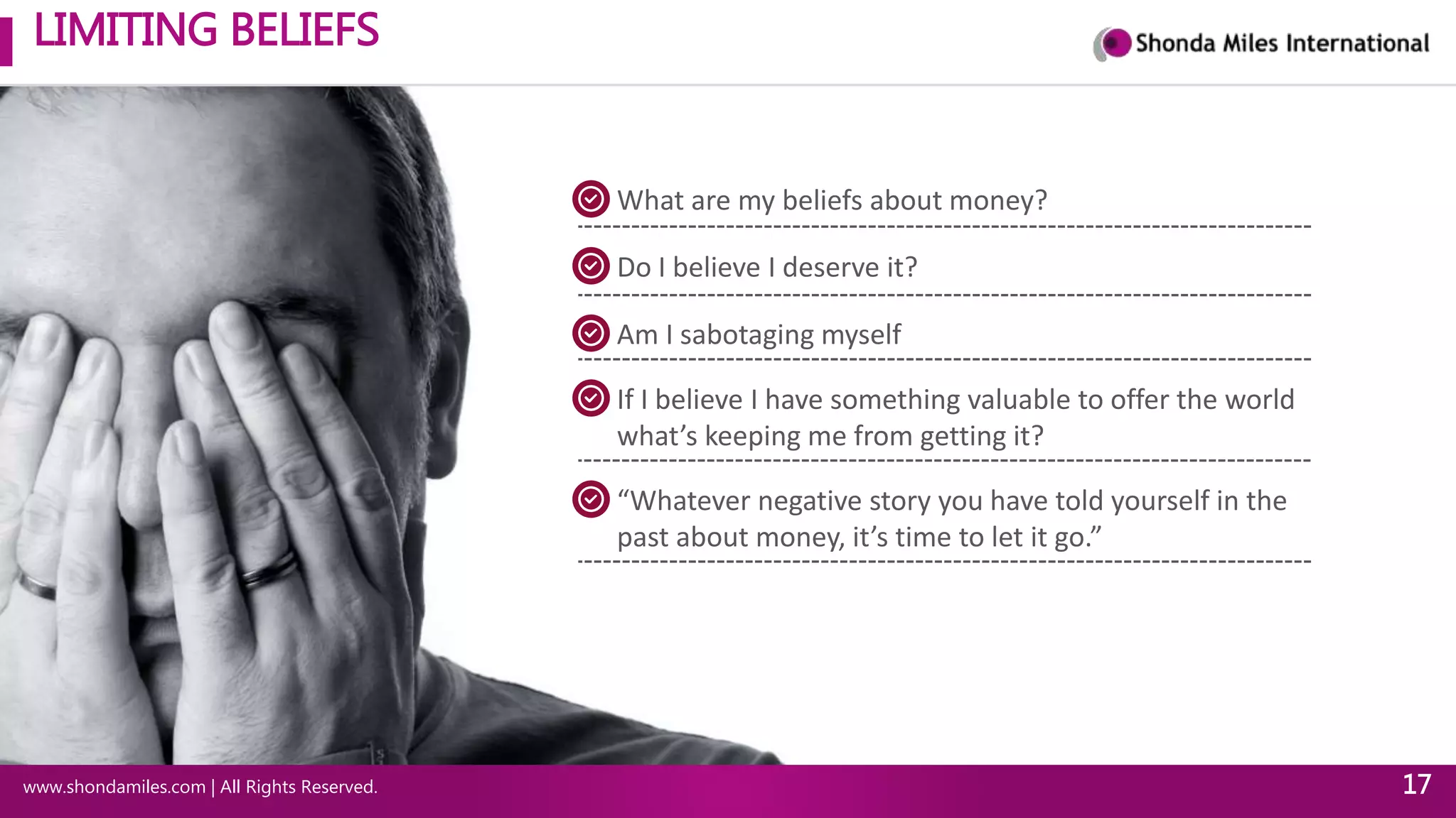 LIMITING BELIEFS
www.shondamiles.com | All Rights Reserved. 17
What are my beliefs about money?
Do I believe I deserve it?
Am I sabotaging myself
If I believe I have something valuable to offer the world
what’s keeping me from getting it?
“Whatever negative story you have told yourself in the
past about money, it’s time to let it go.”
 