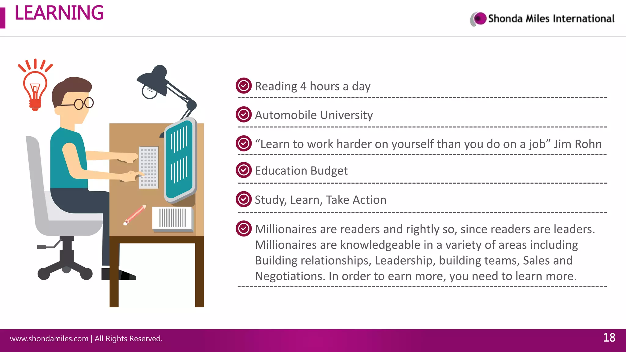 LEARNING
www.shondamiles.com | All Rights Reserved. 18
Reading 4 hours a day
Automobile University
“Learn to work harder on yourself than you do on a job” Jim Rohn
Education Budget
Study, Learn, Take Action
Millionaires are readers and rightly so, since readers are leaders.
Millionaires are knowledgeable in a variety of areas including
Building relationships, Leadership, building teams, Sales and
Negotiations. In order to earn more, you need to learn more.
 