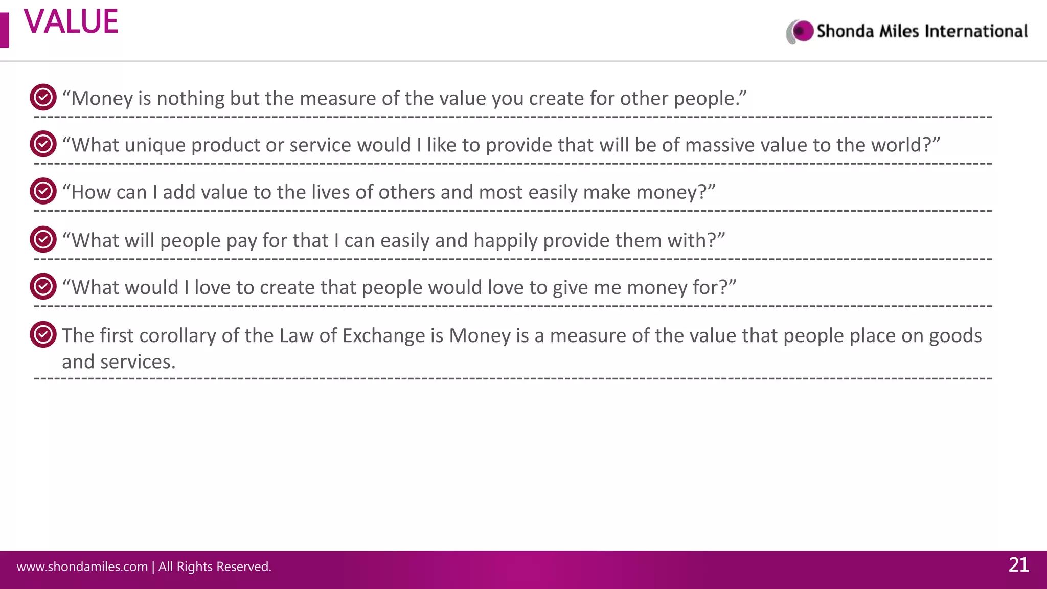 VALUE
www.shondamiles.com | All Rights Reserved. 21
“Money is nothing but the measure of the value you create for other people.”
“What unique product or service would I like to provide that will be of massive value to the world?”
“How can I add value to the lives of others and most easily make money?”
“What will people pay for that I can easily and happily provide them with?”
“What would I love to create that people would love to give me money for?”
The first corollary of the Law of Exchange is Money is a measure of the value that people place on goods
and services.
 