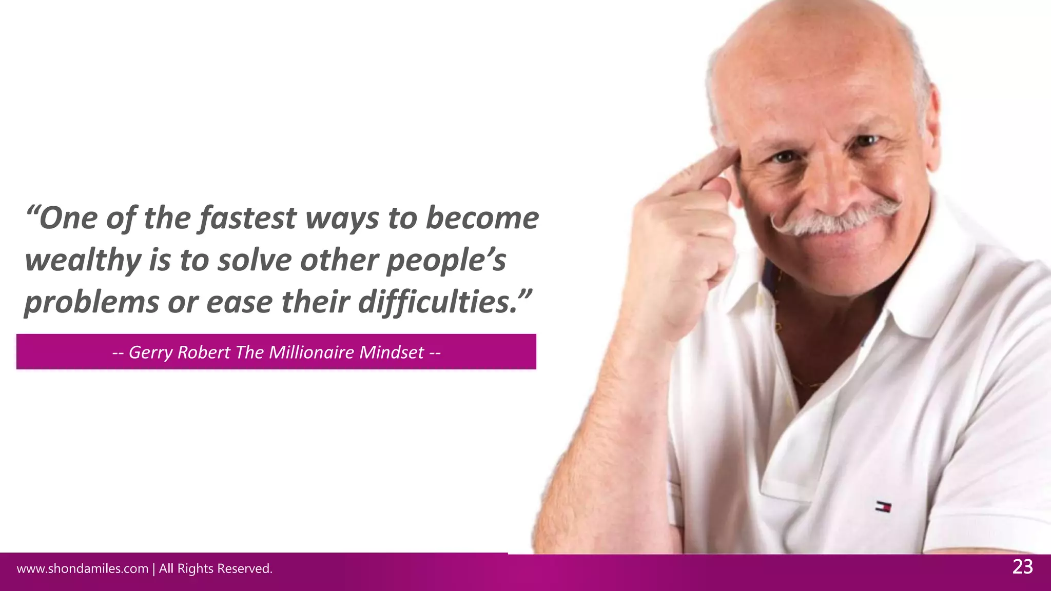 www.shondamiles.com | All Rights Reserved. 23
“One of the fastest ways to become
wealthy is to solve other people’s
problems or ease their difficulties.”
-- Gerry Robert The Millionaire Mindset --
 