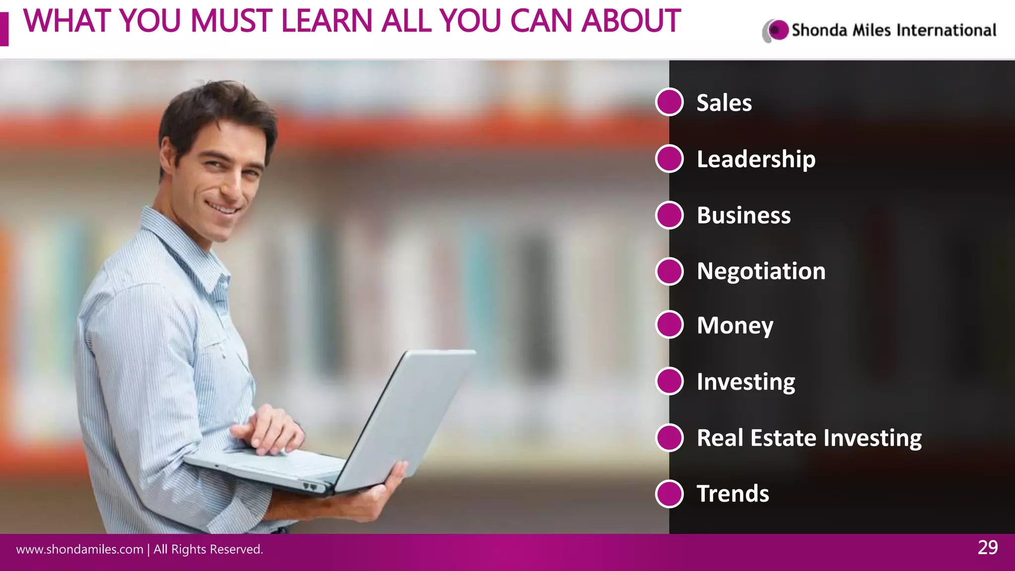 WHAT YOU MUST LEARN ALL YOU CAN ABOUT
www.shondamiles.com | All Rights Reserved. 29
Sales
Leadership
Business
Negotiation
Money
Investing
Real Estate Investing
Trends
 