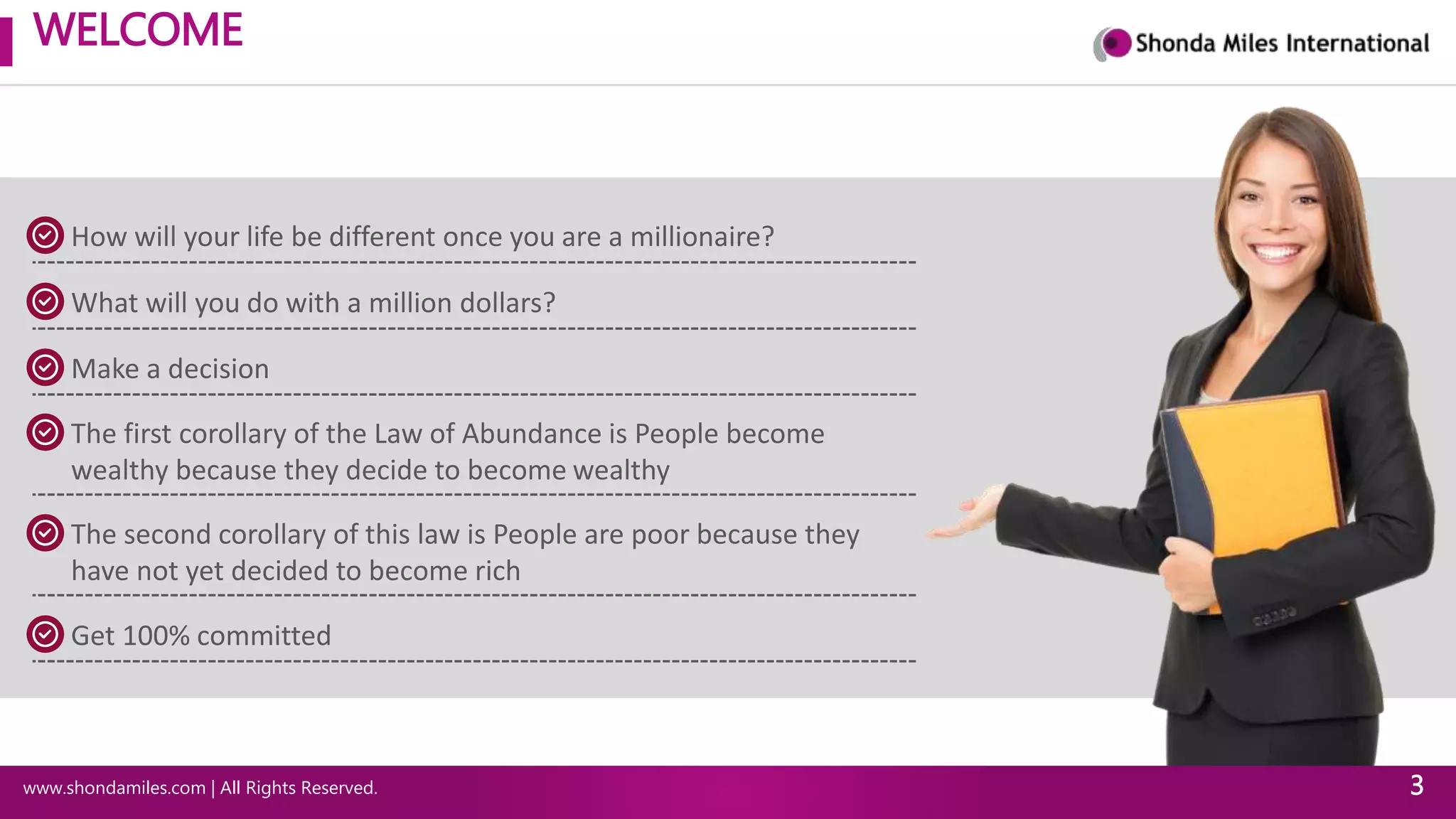 WELCOME
www.shondamiles.com | All Rights Reserved. 3
How will your life be different once you are a millionaire?
What will you do with a million dollars?
Make a decision
The first corollary of the Law of Abundance is People become
wealthy because they decide to become wealthy
The second corollary of this law is People are poor because they
have not yet decided to become rich
Get 100% committed
 