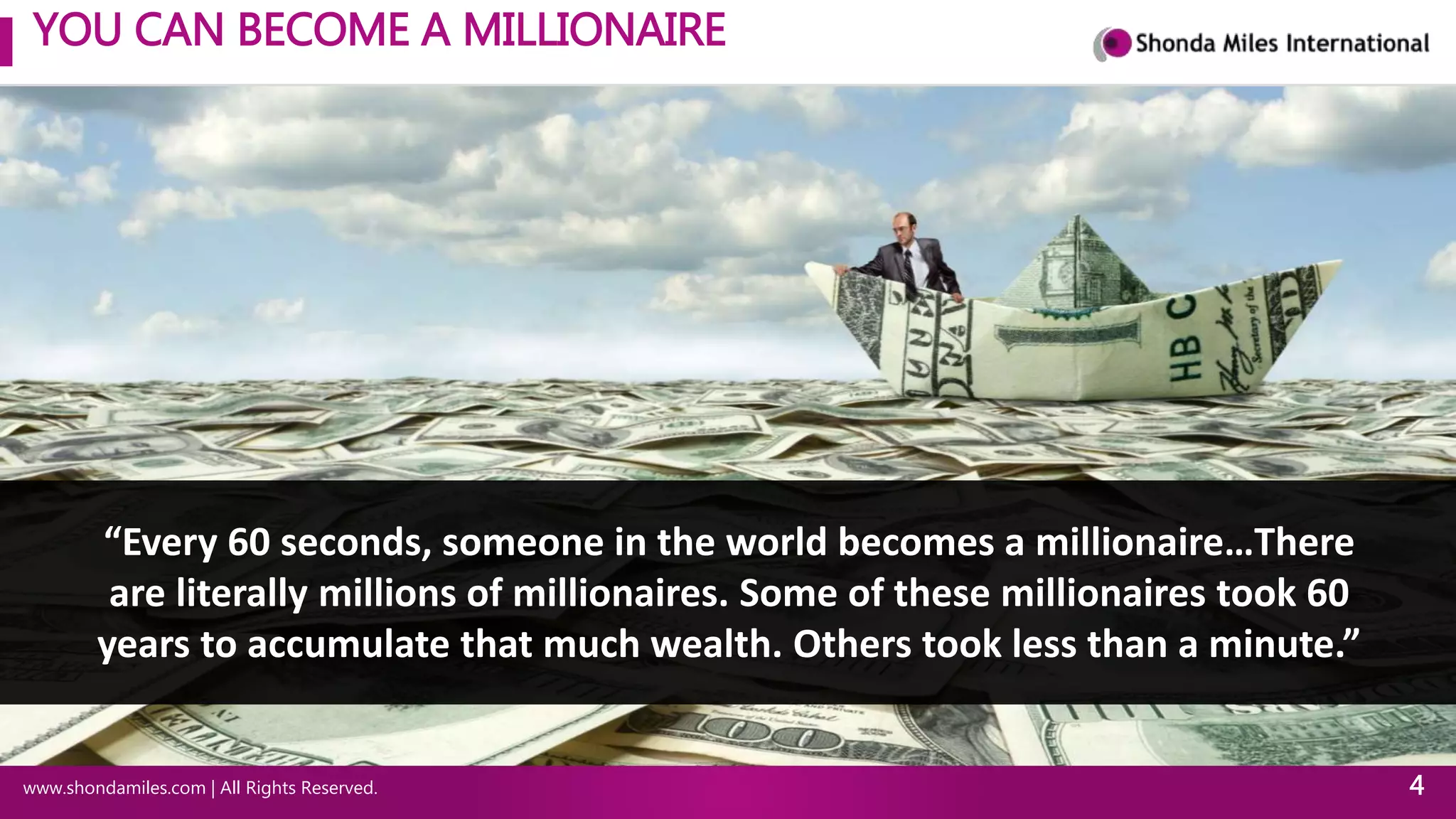 YOU CAN BECOME A MILLIONAIRE
www.shondamiles.com | All Rights Reserved. 4
“Every 60 seconds, someone in the world becomes a millionaire…There
are literally millions of millionaires. Some of these millionaires took 60
years to accumulate that much wealth. Others took less than a minute.”
 