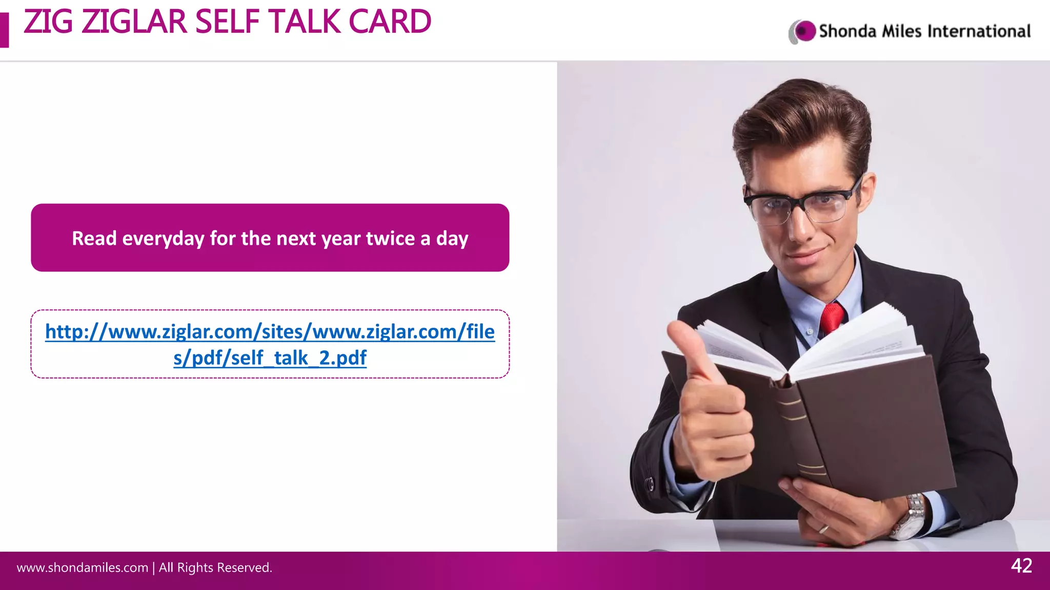 ZIG ZIGLAR SELF TALK CARD
www.shondamiles.com | All Rights Reserved. 42
Read everyday for the next year twice a day
http://www.ziglar.com/sites/www.ziglar.com/file
s/pdf/self_talk_2.pdf
 