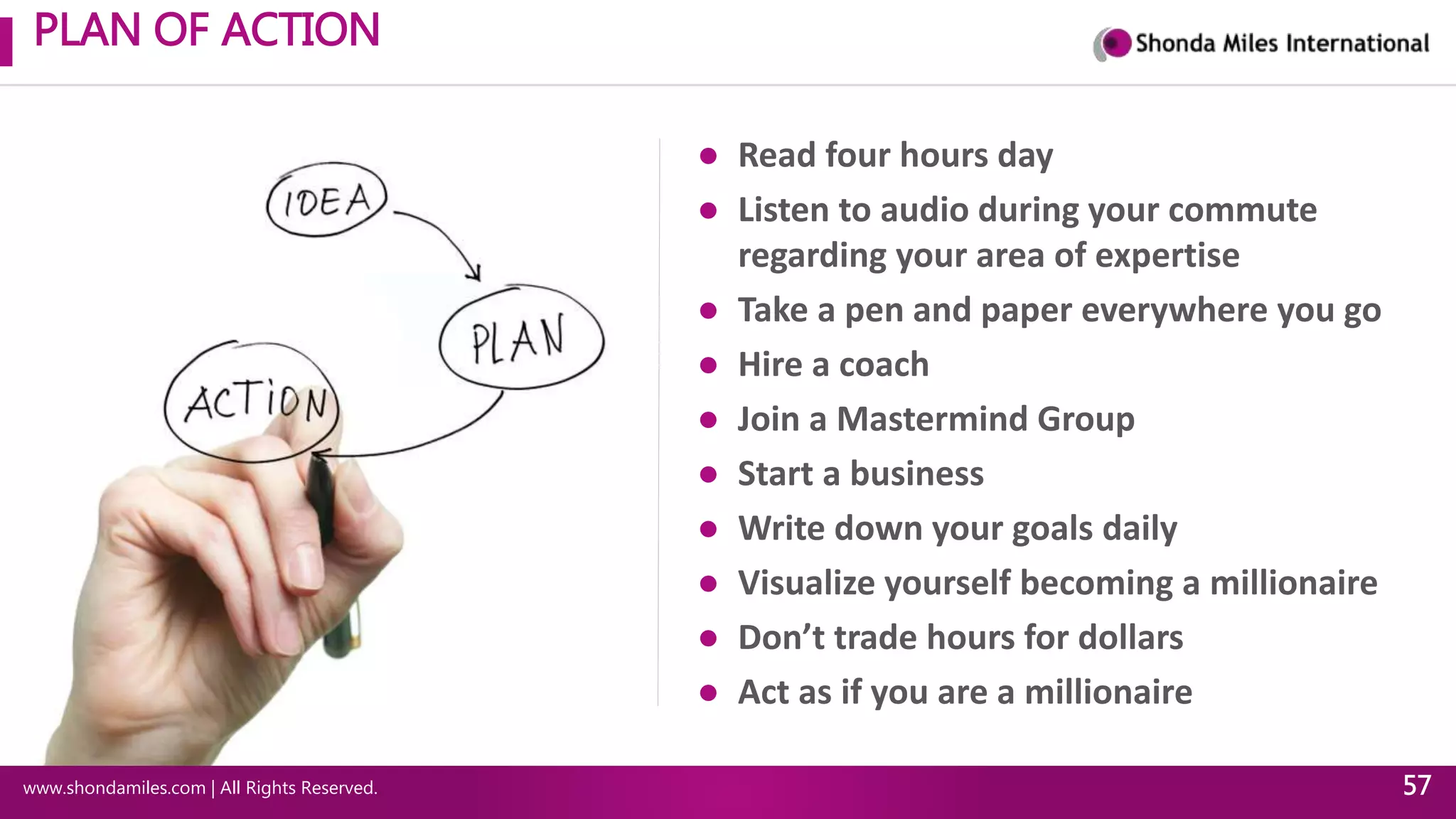 PLAN OF ACTION
www.shondamiles.com | All Rights Reserved. 57
● Read four hours day
● Listen to audio during your commute
regarding your area of expertise
● Take a pen and paper everywhere you go
● Hire a coach
● Join a Mastermind Group
● Start a business
● Write down your goals daily
● Visualize yourself becoming a millionaire
● Don’t trade hours for dollars
● Act as if you are a millionaire
 