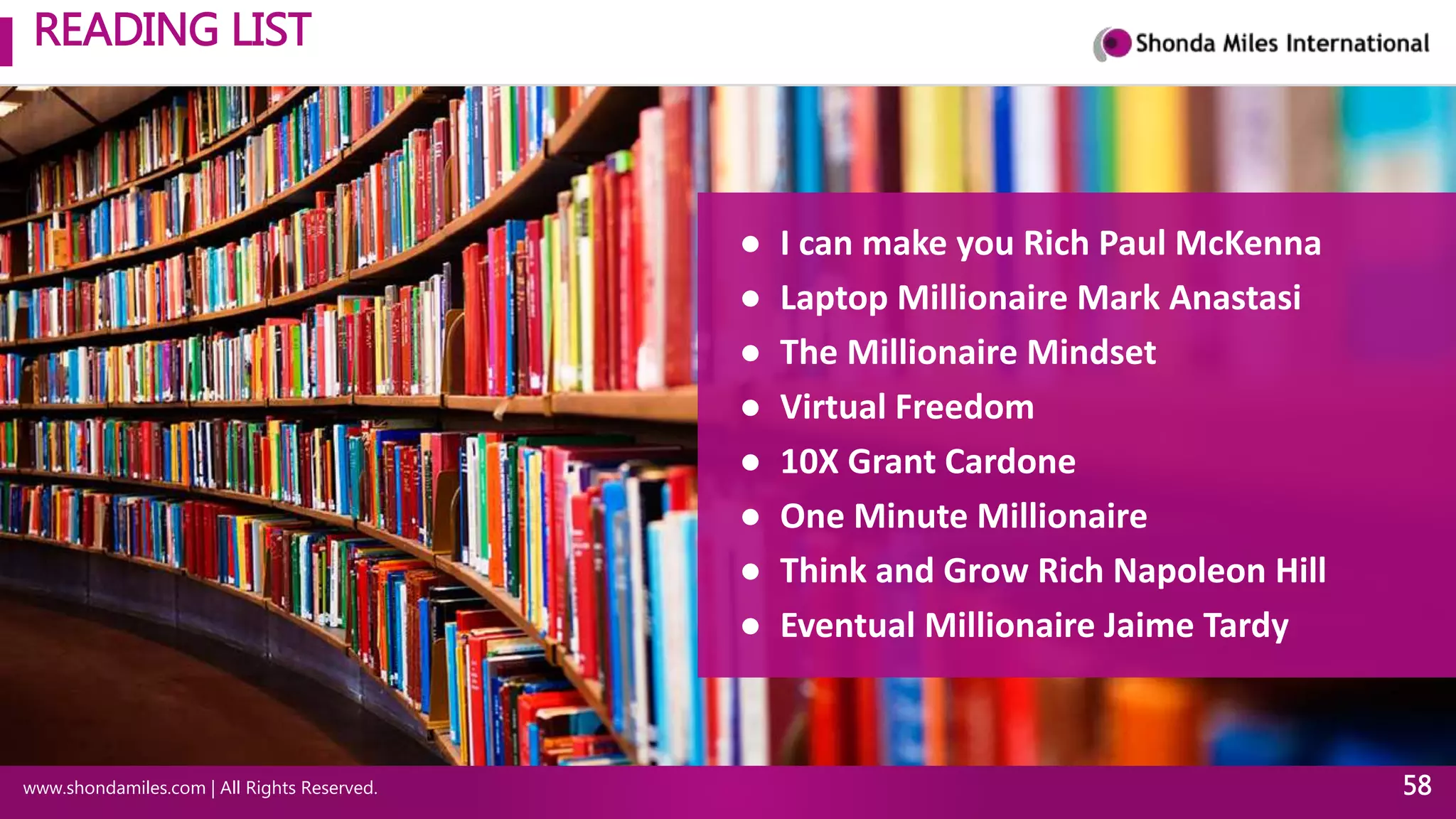 READING LIST
www.shondamiles.com | All Rights Reserved. 58
● I can make you Rich Paul McKenna
● Laptop Millionaire Mark Anastasi
● The Millionaire Mindset
● Virtual Freedom
● 10X Grant Cardone
● One Minute Millionaire
● Think and Grow Rich Napoleon Hill
● Eventual Millionaire Jaime Tardy
 