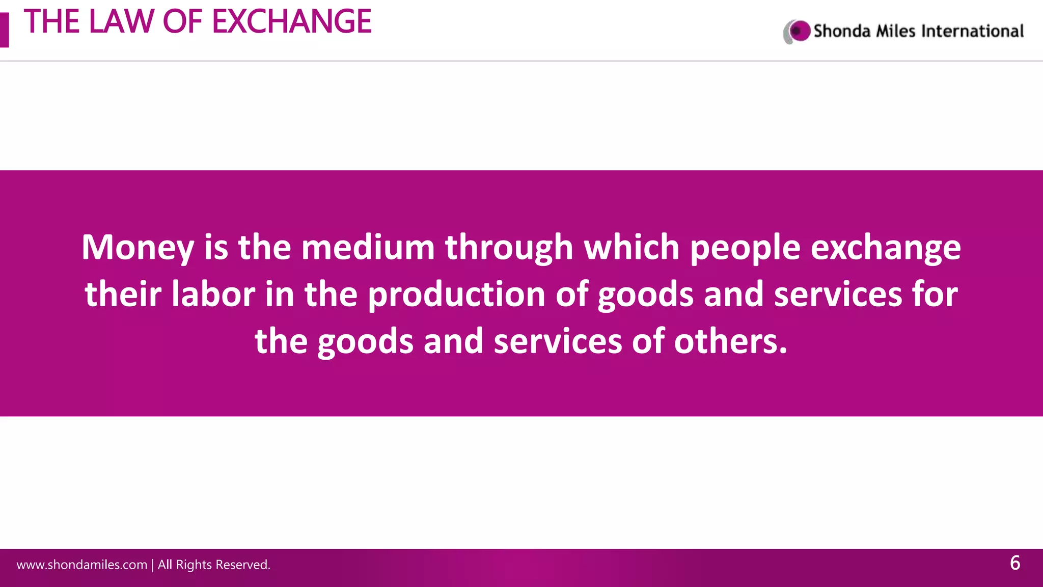 THE LAW OF EXCHANGE
www.shondamiles.com | All Rights Reserved. 6
Money is the medium through which people exchange
their labor in the production of goods and services for
the goods and services of others.
 