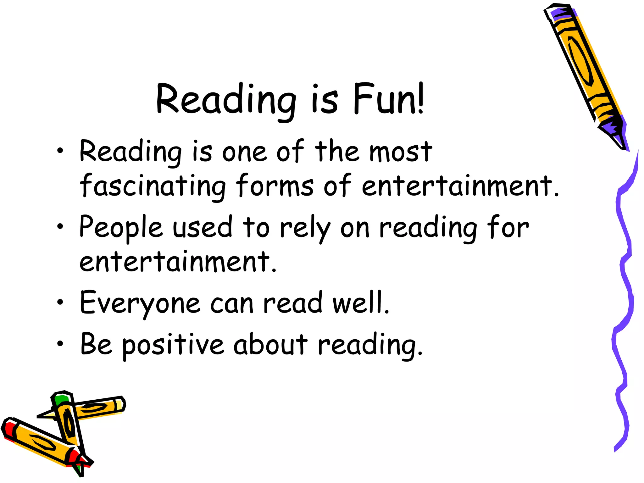 Reading is Fun! Reading is one of the most fascinating forms of entertainment. People used to rely on reading for entertainment. Everyone can read well. Be positive about reading.