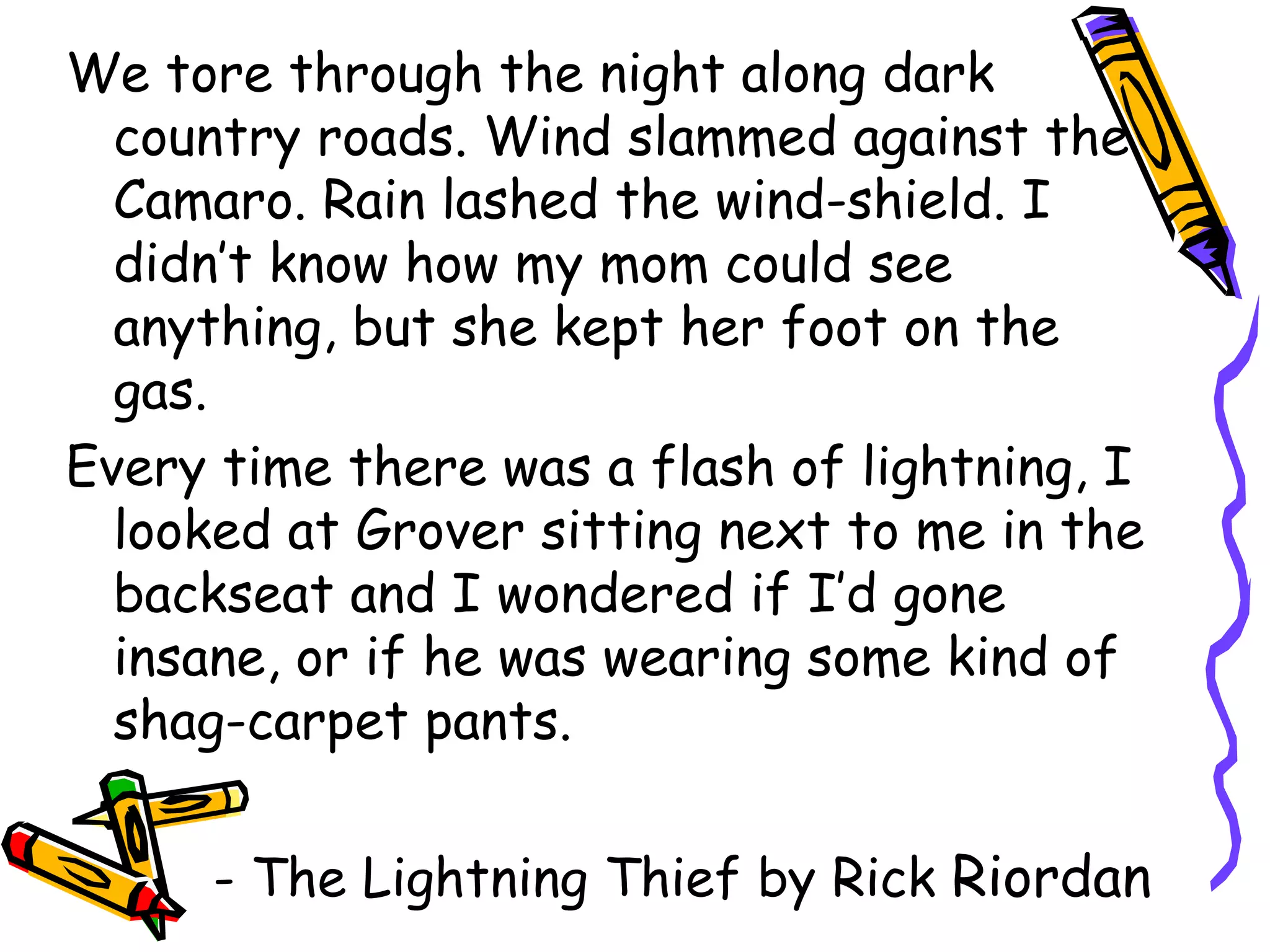 We tore through the night along dark country roads. Wind slammed against the Camaro. Rain lashed the wind-shield. I didn’t know how my mom could see anything, but she kept her foot on the gas. Every time there was a flash of lightning, I looked at Grover sitting next to me in the backseat and I wondered if I’d gone insane, or if he was wearing some kind of shag-carpet pants. - The Lightning Thief by Rick Riordan