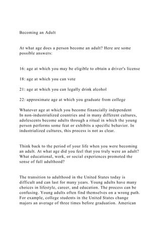 Becoming an Adult
At what age does a person become an adult? Here are some
possible answers:
16: age at which you may be eligible to obtain a driver's license
18: age at which you can vote
21: age at which you can legally drink alcohol
22: approximate age at which you graduate from college
Whatever age at which you become financially independent
In non-industrialized countries and in many different cultures,
adolescents become adults through a ritual in which the young
person performs some feat or exhibits a specific behavior. In
industrialized cultures, this process is not as clear.
Think back to the period of your life when you were becoming
an adult. At what age did you feel that you truly were an adult?
What educational, work, or social experiences promoted the
sense of full adulthood?
The transition to adulthood in the United States today is
difficult and can last for many years. Young adults have many
choices in lifestyle, career, and education. The process can be
confusing. Young adults often find themselves on a wrong path.
For example, college students in the United States change
majors an average of three times before graduation. American
 