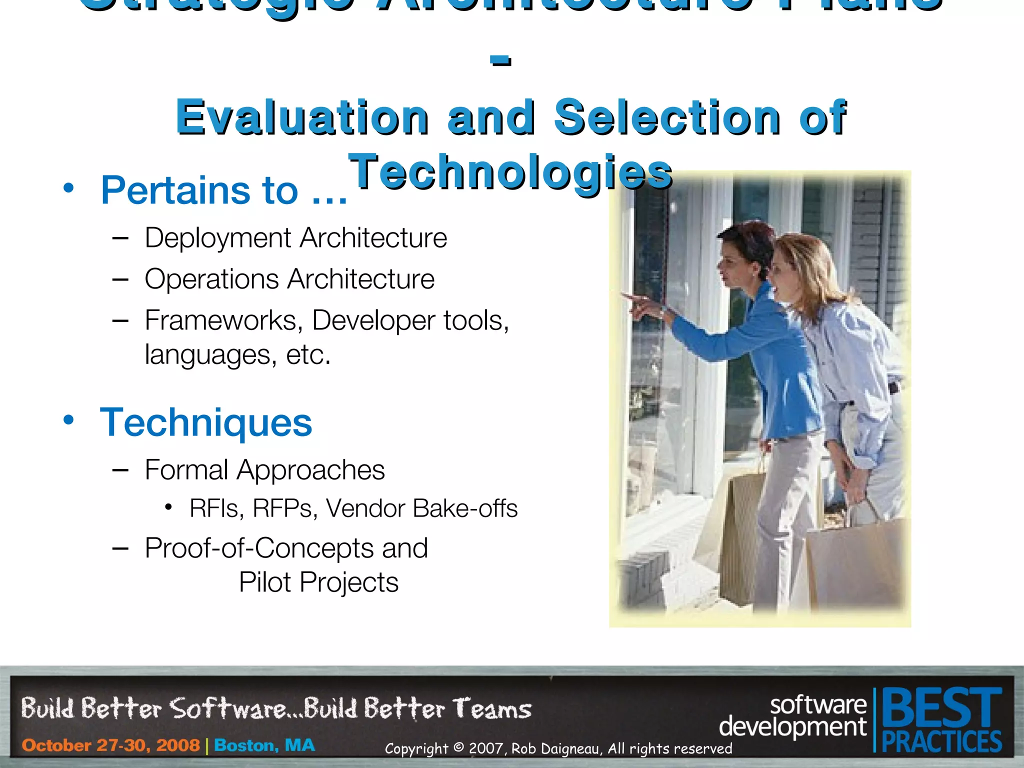 Copyright © 2007, Rob Daigneau, All rights reserved
• Pertains to …
– Deployment Architecture
– Operations Architecture
– Frameworks, Developer tools,
languages, etc.
• Techniques
– Formal Approaches
• RFIs, RFPs, Vendor Bake-offs
– Proof-of-Concepts and
Pilot Projects
Strategic Architecture PlansStrategic Architecture Plans
--
Evaluation and Selection ofEvaluation and Selection of
TechnologiesTechnologies
 