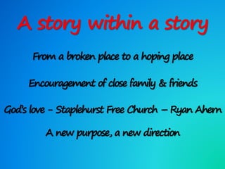 A story within a story
From a broken place to a hoping place
Encouragement of close family & friends
God’s love - Staplehurst Free Church – Ryan Ahern
A new purpose, a new direction
 