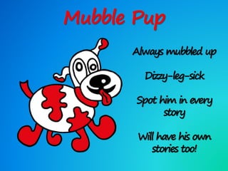 Mubble Pup
Always mubbled up
Dizzy-leg-sick
Spot him in every
story
Will have his own
stories too!
 