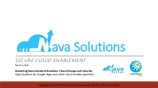 ava Solutions
SECURE CLOUD ENABLEMENT
March 6, 2014

Becoming Nava Solutions Resellers: Cloud Storage and Security
Opportunities for Google Apps and other cloud resellers/partners

Copyright © 2012-2014, Linkgard International, Inc./Nava Solutions

 