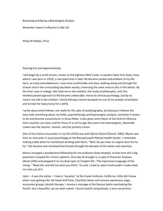 Becoming and Being a Bioenergetic Analyst

Alexander Lowen’s Influence in My Life



Philip M Helfaer, Ph.D.




Starting Out and Apprenticeship

I will begin by a small stream, known as the Eighteen Mile Creek, in western New York State, (near
where I was born in 1933), a real place that in later life became symbol and emblem of my life.
Here, as a boy and adolescent, I was most comfortable and alive, walking along and through the
stream and in the surrounding abundant woods, traversing the same area on skis in the winter. By
the time I was in college, fate took me to the intellect, the study of philosophy, until this
intellectualized approach to life became unbearable. Hence to clinical psychology, but by no
means not still in the intellect. Family therapy trainers bumped me out of my analytic orientation
and turned me topsy-turvy for a while.

I write about what follows, not really for the sake of autobiography, but because I believe the
story tells something about my fields, psychotherapy and bioenergetic analysis, and what it means
to be and become a practitioner in those fields. It also gives some flavor of the kind of influence
that a teacher can have, and for those of us of my age who went into bioenergetics, Alexander
Lowen was the teacher, mentor, and the primary trainer.

One of the chance encounters in my life (1959) was with Myron Sharaf (Sharaf, 1983). Myron was
then an instructor in social psychology at the Massachusetts Mental Health Center. I remember
making a joke when he mentioned working with Reich. “Well, do you have an orgone box? Ha ha
ha.” We became and remained fast friends through the decades of the sixties and seventies.

Myron arranged a postdoctoral fellowship for me at Boston State Hospital, at that time still a big
psychiatric hospital for chronic patients. One day he brought in a copy of Character Analysis
(Reich,1945) and plopped it on my desk open to Chapter XIV, “The Expressive Language of the
Living.” “Read this and tell me what you think,” he said. I tried to read it and couldn’t make head
nor tails out of it.

Later – it was the sixties – I took a “vacation” at the Esalen Institute, California. Little did I know
what I was getting into. No head-stuff here: Charlotte Selver and sensory awareness, yoga,
encounter groups, Gestalt therapy. I receive a massage at the famous baths overlooking the
Pacific: she is beautiful, we are both naked. I found myself crying deeply, a very uncommon
 