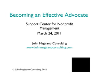Becoming an Effective Advocate Support Center for Nonprofit Management March 24, 2011 John Magisano Consulting www.johnmagisanoconsulting.com    John Magisano Consulting, 2011 