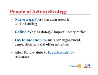 People of Action Strategy
• Narrow gap between awareness &
understanding
• Define ‘What is Rotary,’ Impact Rotary makes
• Lay foundation for member engagement,
cause, donation and other activities
• Allow Rotary clubs to localize ads for
relevance
 