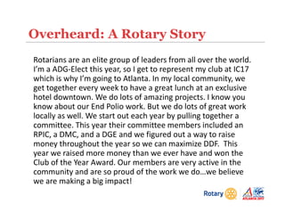 Overheard: A Rotary Story
Rotarians are an elite group of leaders from all over the world.
I’m a ADG-Elect this year, so I get to represent my club at IC17
which is why I’m going to Atlanta. In my local community, we
get together every week to have a great lunch at an exclusive
hotel downtown. We do lots of amazing projects. I know you
know about our End Polio work. But we do lots of great work
locally as well. We start out each year by pulling together a
committee. This year their committee members included an
RPIC, a DMC, and a DGE and we figured out a way to raise
money throughout the year so we can maximize DDF. This
year we raised more money than we ever have and won the
Club of the Year Award. Our members are very active in the
community and are so proud of the work we do…we believe
we are making a big impact!
 