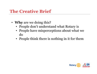 The Creative Brief
• Why are we doing this?
• People don’t understand what Rotary is
• People have misperceptions about what we
do
• People think there is nothing in it for them
 