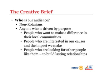 The Creative Brief
• Who is our audience?
• Non-Rotarians
• Anyone who is driven by purpose
• People who want to make a difference in
their local communities
• People who are interested in our causes
and the impact we make
• People who are looking for other people
like them – to build lasting relationships
 