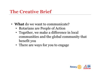 The Creative Brief
• What do we want to communicate?
• Rotarians are People of Action
• Together, we make a difference in local
communities and the global community that
benefit you
• There are ways for you to engage
 