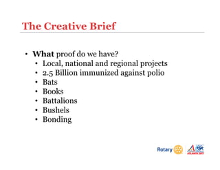 The Creative Brief
• What proof do we have?
• Local, national and regional projects
• 2.5 Billion immunized against polio
• Bats
• Books
• Battalions
• Bushels
• Bonding
 