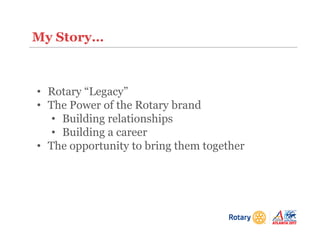 My Story…
• Rotary “Legacy”
• The Power of the Rotary brand
• Building relationships
• Building a career
• The opportunity to bring them together
 