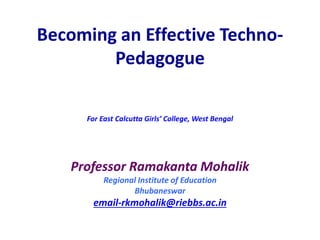 Becoming an Effective Techno-
Pedagogue
For East Calcutta Girls’ College, West Bengal
Professor Ramakanta Mohalik
Regional Institute of Education
Bhubaneswar
email-rkmohalik@riebbs.ac.in
 