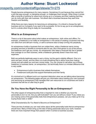 People become entrepreneurs for many reasons. Sometimes it’s just because they cannot find
a job that pays enough, is interesting enough, or challenges them enough. Other times it comes
after a long life of working for others and moving up in a company and then realizing that they
can do more with their own business. Yet others start a business because they want time
freedom and flexibility.
While there are many reasons for becoming an entrepreneur, it’s critical to choose the right
business and run it properly if you want to be successful. It’s fun to say you’re an entrepreneur,
but it’s a whole other thing to really do it successfully.
What Is an Entrepreneur?
There is a lot of discussion about what makes an entrepreneur, both online and offline. For
example, a freelancer is not really an entrepreneur in the sense of creating a business that they
can retire from and still earn money, or sell to someone else to keep running into perpetuity.
An entrepreneur builds a business that can outlast them, while a freelancer earns money
providing services or benefits to someone else for pay. But if that person is out of the picture,
the freelancer won't get any money. An entrepreneur also takes a financial risk that is greater
than average to run their business, while a freelancer generally doesn’t have that many
expenses.
Both are perfectly legitimate ways to earn a living, but the goal is slightly different. One is to
work and earn money, and the other is to build something that is about more than making
money and will outlast you and earn money today. You can choose to call either one of these,
freelancer or business owner, an entrepreneur, but technically there is a mindset difference that
is very subtle:
 Entrepreneurs build a business that outlasts themselves
 Freelancers build jobs that support themselves and their family
It’s minimal but it is different and is an important distinction when we are talking about becoming
an entrepreneur. The following pages will give you information about starting your own business
and becoming an entrepreneur that manages their own resources to run a business and build a
business that will live on after they’re gone.
Do You Have the Right Personality to Be an Entrepreneur?
The other aspect of entrepreneurship that is important to note is whether you have the
personality to do it or not. Are you self-motivated? Can you act without a boss? If you notice you
are missing some of the personality traits that entrepreneurs possess, can you make up for it by
buying those traits or skills?
What Characteristics Do You Need to Become an Entrepreneur?
There are lots of articles you can read online about all the personality traits that an entrepreneur
should have. Many of them bring up the idea of being passionate about your work; however,
there are more important things than passion when it comes to business success.
Author Name: Stuart Lockwood
prosperity.com/content/aff/go/stewie/?i=275
 