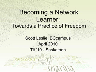 Becoming a Network Learner:   Towards a Practice of Freedom Scott Leslie, BCcampus April 2010 Tlt ‘10 - Saskatoon 