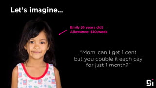 Let’s imagine…
“Mom, can I get 1 cent
but you double it each day
for just 1 month?”
Emily (6 years old)
Allowance: $10/week
 