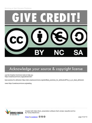 Becoming an Open Education Practitioner
use the Creative Commons tools to help you
https://creativecommons.org/publicdomain/
best practice for attribution https://wiki.creativecommons.org/wiki/Best_practices_for_attribution#This_is_an_ideal_attribution
news https://creativecommons.org/weblog
Created with Haiku Deck, presentation software that's simple, beautiful and fun.
By Teresa MacKinnon
Photo by ecstaticist page 10 of 13
 