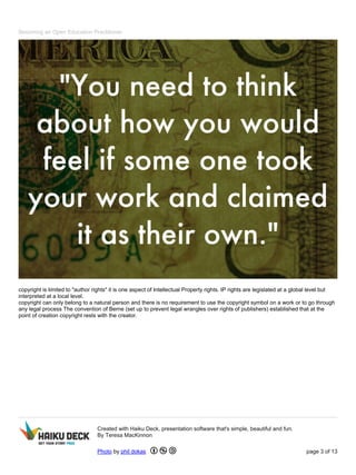 Becoming an Open Education Practitioner
copyright is limited to "author rights" it is one aspect of Intellectual Property rights. IP rights are legislated at a global level but
interpreted at a local level.
copyright can only belong to a natural person and there is no requirement to use the copyright symbol on a work or to go through
any legal process The convention of Berne (set up to prevent legal wrangles over rights of publishers) established that at the
point of creation copyright rests with the creator.
Created with Haiku Deck, presentation software that's simple, beautiful and fun.
By Teresa MacKinnon
Photo by phil dokas page 3 of 13
 